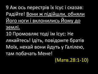9 Аж ось перестрів їх Ісус і сказав:
Радійте! Вони ж підійшли, обняли
Його ноги і вклонились Йому до
землі.
10 Промовляє тоді їм Ісус: Не
лякайтесь! Ідіть, повідомте братів
Моїх, нехай вони йдуть у Галілею,
там побачать Мене!
(Матв.28:1-10)
 