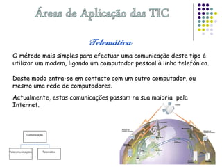 O método mais simples para efectuar uma comunicação deste tipo é
utilizar um modem, ligando um computador pessoal à linha telefónica.
Deste modo entra-se em contacto com um outro computador, ou
mesmo uma rede de computadores.
Actualmente, estas comunicações passam na sua maioria pela
Internet.
 
