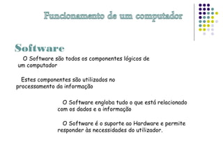Software
O Software são todos os componentes lógicos de
um computador
Estes componentes são utilizados no
processamento da informação
O Software engloba tudo o que está relacionado
com os dados e a informação
O Software é o suporte ao Hardware e permite
responder às necessidades do utilizador.
 