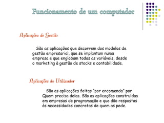 São as aplicações que decorrem dos modelos de
gestão empresarial, que se implantam numa
empresa e que englobam todas as variáveis, desde
o marketing à gestão de stocks e contabilidade.
São as aplicações feitas “por encomenda” por
Quem precisa delas. São as aplicações construídas
em empresas de programação e que dão respostas
às necessidades concretas de quem as pede.
 