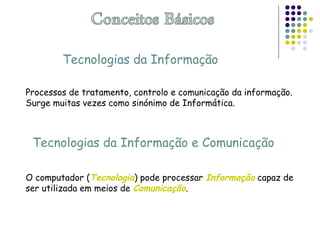 Tecnologias da Informação
Processos de tratamento, controlo e comunicação da informação.
Surge muitas vezes como sinónimo de Informática.
Tecnologias da Informação e Comunicação
O computador (Tecnologia) pode processar Informação capaz de
ser utilizada em meios de Comunicação.
 