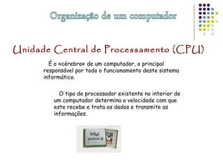 É o «cérebro» de um computador, o principal
responsável por todo o funcionamento deste sistema
informático.
O tipo de processador existente no interior de
um computador determina a velocidade com que
este recebe e trata os dados e transmite as
informações.
Unidade Central de Processamento (CPU)
 