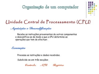 Unidade Central de Processamento (CPU)
Recebe as instruções provenientes de outros componentes
e descodifica-as de modo a que a CPU determine as
operações que tem de efectuar.
Processa as instruções e dados recebidos.
Subdivide-se em três secções:
 