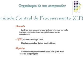Unidade Central de Processamento (CPU
Armazena temporariamente dados com que a ALU
efectua as operações.
Controla o determina as operações a efectuar em cada
instante, enviando sinais apropriados aos outros
componentes.
Efectua operações lógicas e aritméticas.
 