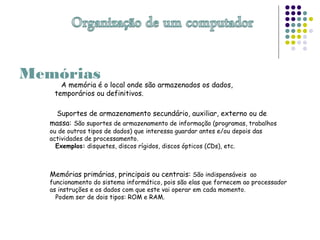 Memórias
A memória é o local onde são armazenados os dados,
temporários ou definitivos.
Suportes de armazenamento secundário, auxiliar, externo ou de
massa: São suportes de armazenamento de informação (programas, trabalhos
ou de outros tipos de dados) que interessa guardar antes e/ou depois das
actividades de processamento.
Exemplos: disquetes, discos rígidos, discos ópticos (CDs), etc.
Memórias primárias, principais ou centrais: São indispensáveis ao
funcionamento do sistema informático, pois são elas que fornecem ao processador
as instruções e os dados com que este vai operar em cada momento.
Podem ser de dois tipos: ROM e RAM.
 