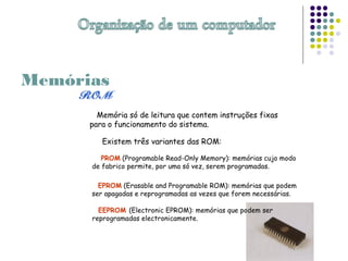 Memórias
Memória só de leitura que contem instruções fixas
para o funcionamento do sistema.
Existem três variantes das ROM:
PROM (Programable Read-Only Memory): memórias cujo modo
de fabrico permite, por uma só vez, serem programadas.
EPROM (Erasable and Programable ROM): memórias que podem
ser apagadas e reprogramadas as vezes que forem necessárias.
EEPROM (Electronic EPROM): memórias que podem ser
reprogramadas electronicamente.
 