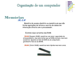 Memória de acesso aleatório ou memória em que são
feitas operações de leitura e escrita de dados em
interacção directa com o processador.
Existem duas variantes das RAM:
DRAM (Dynamic RAM): memórias com maior capacidade de
armazenamento, mas mais lentas que as RAMs normais, mas mais
acessíveis. Quando se fala da RAM de um computador,
geralmente fala-se da DRAM.
SRAM (Static RAM): memórias mais rápidas mas mais caras.
Memórias
 