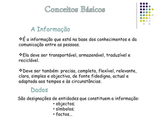A Informação
É a informação que está na base dos conhecimentos e da
comunicação entre as pessoas.
Ela deve ser transportável, armazenável, traduzível e
reciclável.
Deve ser também: precisa, completa, flexível, relevante,
clara, simples e objectiva, de fonte fidedigna, actual e
adaptada aos tempos e às circunstâncias.
Dados
 