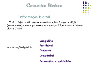 Informação Digital
Toda a informação que se encontra sob a forma de dígitos
(zeros e uns) e que é processada, em especial, nos computadores
diz-se digital.
A informação digital é:
Manipulável
Partilhável
Compacta
Interactiva e Multimédia
Comprimível
 