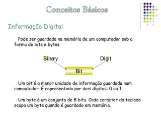 Pode ser guardada na memória de um computador sob a
forma de bits e bytes.
Um bit é a menor unidade de informação guardada num
computador. É representado por dois dígitos: 0 ou 1
Um byte é um conjunto de 8 bits. Cada carácter do teclado
ocupa um byte quando é guardado em memória.
Binary Digit
Bit
Informação Digital
 