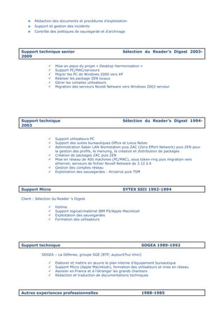 Rédaction des documents et procédures d’exploitation
Support et gestion des incidents
Contrôle des politiques de sauvegarde et d’archivage
Support technique senior Sélection du Reader’s Digest 2003-
2009
Mise en place du projet « Desktop Harmonisation »
Support PC/MAC/serveurs
Migrer les PC de Windows 2000 vers XP
Réaliser les package ZEN locaux
Gérer les comptes utilisateurs
Migration des serveurs Novell Netware vers Windows 2003 serveur
Support technique Sélection du Reader’s Digest 1994-
2003
Support utilisateurs PC
Support des suites bureautiques Office et Lotus Notes
Administration Saber LAN Workstation puis ZAC (Zero Effort Network) puis ZEN pour
la gestion des profils, le menuing, la création et distribution de packages
Création de packages ZAC puis ZEN
Mise en réseau de 400 machines (PC/MAC), sous token-ring puis migration vers
ethernet, serveurs de fichier Novell Netware de 3.12 à 6
Gestion des comptes réseau
Exploitation des sauvegardes : Arcserve puis TSM
Support Micro SYTEX SSII 1992-1994
Client : Sélection du Reader ‘s Digest
Hotline
Support logiciel/matériel IBM PS/Apple Macintosh
Exploitation des sauvegardes
Formation des utilisateurs
Support technique SOGEA 1989-1992
SOGEA – La Défense, groupe SGE (BTP, aujourd’hui Vinci)
Elaborer et mettre en œuvre le plan interne d’équipement bureautique
Support Micro (Apple Macintosh), formation des utilisateurs et mise en réseau
Assister en France et à l’étranger les grands chantiers
Rédaction et traduction de documentations techniques
Autres experiences professionnelles 1988-1985
 