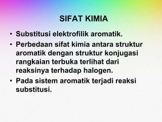 SIFAT KIMIA
• Substitusi elektrofilik aromatik.
• Perbedaan sifat kimia antara struktur
aromatik dengan struktur konjugasi
rangkaian terbuka terlihat dari
reaksinya terhadap halogen.
• Pada sistem aromatik terjadi reaksi
substitusi.
 