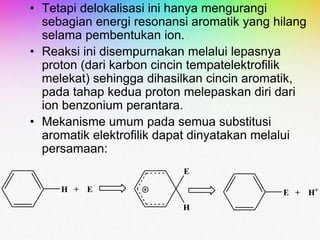 • Tetapi delokalisasi ini hanya mengurangi
sebagian energi resonansi aromatik yang hilang
selama pembentukan ion.
• Reaksi ini disempurnakan melalui lepasnya
proton (dari karbon cincin tempatelektrofilik
melekat) sehingga dihasilkan cincin aromatik,
pada tahap kedua proton melepaskan diri dari
ion benzonium perantara.
• Mekanisme umum pada semua substitusi
aromatik elektrofilik dapat dinyatakan melalui
persamaan:
H + E
E
H
E + H+
 