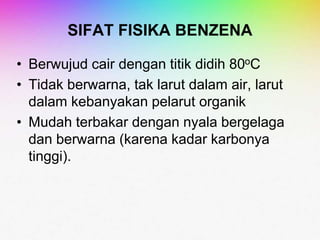 SIFAT FISIKA BENZENA
• Berwujud cair dengan titik didih 80oC
• Tidak berwarna, tak larut dalam air, larut
dalam kebanyakan pelarut organik
• Mudah terbakar dengan nyala bergelaga
dan berwarna (karena kadar karbonya
tinggi).
 