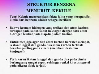 STRUKTUR BENZENA
MENURUT KEKULE
Teori Kekule menerangkan fakta-fakta yang berupa sifat
kimia dari benzena adalah sebagai berikut:
• Bahwa keenam hidrogen yang terikat oleh atom karbon
terdapat pada sudut-sudut heksagon dengan satu atom
hidrogen terikat pada tiap-tiap atom karbon.
• Untuk menjaga agar tiap atom karbon bervalensi empat,
ikatan tunggal dan ganda dua atom karbon terletak
berselang-seling pada cincin (membentuk sistem
konjugasi).
• Pertukaran ikatan tunggal dan ganda dua pada cincin
berlangsung sangat cepat, sehingga reaksi khusus seperti
pada alkena tidak terjadi.
 