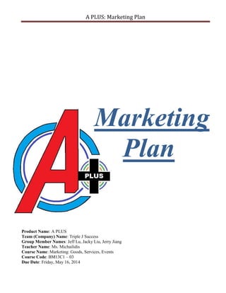 A PLUS: Marketing Plan
Marketing
Plan
Product Name: A PLUS
Team (Company) Name: Triple J Success
Group Member Names: Jeff Lu, Jacky Liu, Jerry Jiang
Teacher Name: Ms. Michailidis
Course Name: Marketing: Goods, Services, Events
Course Code: BM13C1 – 03
Due Date: Friday, May 16, 2014
 