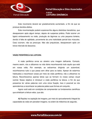 E-BOOK
LEITURA DINÂMICA
Este movimento deverá ser gradativamente aumentado, a fim de que se
produza devidos efeitos.
Esta movimentação poderá ocasionar-lhe alguns distúrbios transitórios, que
desaparecem após algum tempo, depois de suspensa prática. Pode ocorrer um
ligeiro embasamento na visão, produção de lágrimas ou uma pequena tonteira,
devido à falta de agilidade, proveniente de uma inatividade parcial dos músculos.
Caso ocorram, não se preocupe. Não são prejudiciais, desaparecem após um
breve intervalo de descanso.
VISÃO PERIFÉRICA NA LEITURA
A visão periférica envia ao cérebro uma imagem deficiente. Contudo,
mesmo assim, nós a utilizamos na vida diária reconhecendo tudo aquilo que está
em nossa volta. Por exemplo, se estivermos dirigindo um automóvel,
reconhecemos tudo o que passa sem olhar para os lados. Apesar de estarmos
habituados a reconhecer coisas por meio da visão periférica, não a utilizamos na
leitura. Reconhecemos apenas letras que se formam no nosso campo visual
central. Nosso objetivo é introduzir a visão periférica na leitura, a fim de que
possamos ler várias palavras com uma única fixação. Isso é possível se nós
aprendermos a reconhecer as palavras pelas suas formas em conjunto.
Agora você está em condições de compreender os fundamentos científicos
que sintetizam a leitura veloz, que são:
A) Rapidez na captação de imagens, por meio do aproveitamento integral da
capacidade da visão em perceber imagens, na ordem de milésimos de segundo.
 