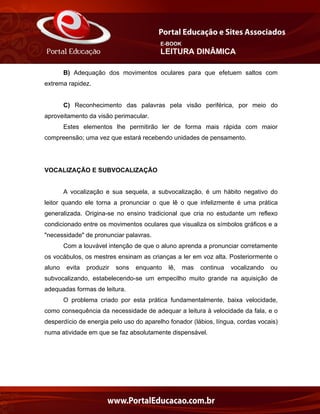 E-BOOK
LEITURA DINÂMICA
B) Adequação dos movimentos oculares para que efetuem saltos com
extrema rapidez.
C) Reconhecimento das palavras pela visão periférica, por meio do
aproveitamento da visão perimacular.
Estes elementos lhe permitirão ler de forma mais rápida com maior
compreensão; uma vez que estará recebendo unidades de pensamento.
VOCALIZAÇÃO E SUBVOCALIZAÇÃO
A vocalização e sua sequela, a subvocalização, é um hábito negativo do
leitor quando ele torna a pronunciar o que lê o que infelizmente é uma prática
generalizada. Origina-se no ensino tradicional que cria no estudante um reflexo
condicionado entre os movimentos oculares que visualiza os símbolos gráficos e a
"necessidade" de pronunciar palavras.
Com a louvável intenção de que o aluno aprenda a pronunciar corretamente
os vocábulos, os mestres ensinam as crianças a ler em voz alta. Posteriormente o
aluno evita produzir sons enquanto lê, mas continua vocalizando ou
subvocalizando, estabelecendo-se um empecilho muito grande na aquisição de
adequadas formas de leitura.
O problema criado por esta prática fundamentalmente, baixa velocidade,
como consequência da necessidade de adequar a leitura à velocidade da fala, e o
desperdício de energia pelo uso do aparelho fonador (lábios, língua, cordas vocais)
numa atividade em que se faz absolutamente dispensável.
 