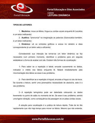 E-BOOK
LEITURA DINÂMICA
TIPOS DE LEITORES
1. Mecânico: move os lábios, língua ou cordas vocais enquanto lê (vocaliza
é um leitor ineficiente)
2. Auditivo: "pronuncia" na imaginação as palavras (Subvocaliza também,
é um leitor ineficiente)
3. Dinâmico: vê os símbolos gráficos e evoca no cérebro a ideia
correspondente (é um leitor veloz e eficiente)
Considerando sua intenção de tornar-se um leitor dinâmico se faz
necessário num primeiro momento, identificar o problema para em seguida
estabelecer a forma de acabar com ele. Existem três formas de vocalização:
1- Para saber se a repetição é labial, encoste suavemente os dedos,
indicador e médio nos lábios enquanto lê. Notará imediatamente pela
movimentação dos lábios se esse é seu problema.
2- Para identificar se a repetição é lingual, encoste a língua no céu da boca.
Se durante a leitura, sentir uma peremptória necessidade de abaixá-la, este é o
seu problema.
3 - A repetição laringística pode ser detectada colocando os dedos
levemente no pomo de adão no momento de ler. Se esse é seu problema, sentirá
uma ligeira vibração, como consequência da passagem do ar pelas cordas vocais.
A solução para vocalização é a prática de leitura rápida. Trate de ler tão
rapidamente que não haja tempo para mover os lábios. Mesmo que não entenda,
 