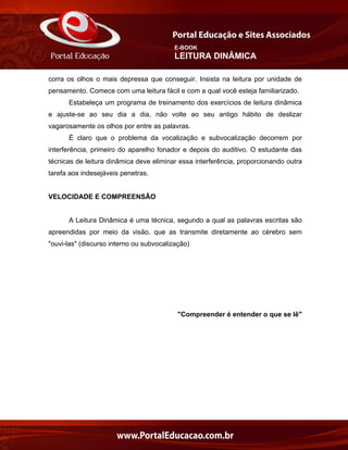 E-BOOK
LEITURA DINÂMICA
corra os olhos o mais depressa que conseguir. Insista na leitura por unidade de
pensamento. Comece com uma leitura fácil e com a qual você esteja familiarizado.
Estabeleça um programa de treinamento dos exercícios de leitura dinâmica
e ajuste-se ao seu dia a dia, não volte ao seu antigo hábito de deslizar
vagarosamente os olhos por entre as palavras.
É claro que o problema da vocalização e subvocalização decorrem por
interferência, primeiro do aparelho fonador e depois do auditivo. O estudante das
técnicas de leitura dinâmica deve eliminar essa interferência, proporcionando outra
tarefa aos indesejáveis penetras.
VELOCIDADE E COMPREENSÃO
A Leitura Dinâmica é uma técnica, segundo a qual as palavras escritas são
apreendidas por meio da visão, que as transmite diretamente ao cérebro sem
"ouvi-las" (discurso interno ou subvocalização)
"Compreender é entender o que se lê"
 
