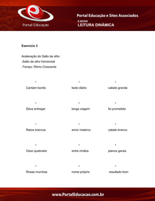 E-BOOK
LEITURA DINÂMICA
Exercício 3
Aceleração do Salto de olho
-Salto de olho Horizontal
-Tempo: Ritmo Crescente
* * *
Cantam bonito texto diário cabelo grande
* * *
Deve entregar longa viagem foi prometido
* * *
Ratos brancos amor materno cabelo branco
* * *
Osso quebrado entre irmãos planos gerais
* * *
Rosas murchas nome próprio resultado bom
 