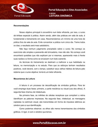 E-BOOK
LEITURA DINÂMICA
Recomendações
Nosso objetivo principal é convertê-lo num leitor eficiente, por isso, o curso
dá ênfase especial à prática. Assim sendo, além das práticas em sala de aula, é
fundamental o treinamento em casa. Recomendamos um mínimo de uma hora de
prática fora da sala de aula. Evite concentrar a prática num único dia. Treine todos
os dias; o resultado será mais satisfatório.
Não faça nenhum julgamento precipitado sobre o curso. No começo os
exercícios são simples e parecerão até brincadeira, mas não são. No começo você
encontrará questões que não explicam por si mesmas, aparecerão mais à frente
suas razões e a forma como se encaixam num todo coerente.
As técnicas do treinamento se destinam a melhorar a sua habilidade na
leitura, na memorização e no estudo. Para que os esforços tenham resultados
positivos, você deverá, com o tempo, substituir seus velhos hábitos de leitura pelo
sistema que o curso objetiva: torná-lo um leitor eficiente.
Mecanismos de Leitura
A leitura é um processo de decodificação de símbolos gráficos. Para ler
você emprega duas fases: primeiro, a parte mecânica ou visual (uso dos olhos). A
segunda fase chamou de intelectuais.
Na primeira fase, as milhões de células receptivas que compõem a retina
identificam as palavras impressas. Na segunda fase, intelectual, as mensagens
captadas no estímulo visual, são transmitidas em forma de impulsos elétricos ao
cérebro para a sua identificação.
Como podemos observar, os olhos são meros transmissores dos símbolos
gráficos. A rigor, é com o cérebro que lemos.
 