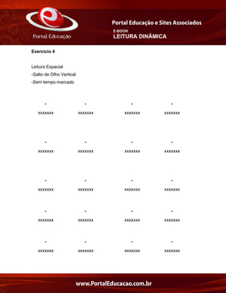 E-BOOK
LEITURA DINÂMICA
Exercício 4
Leitura Espacial
-Salto de Olho Vertical
-Sem tempo marcado
* * * *
xxxxxxx xxxxxxx xxxxxxx xxxxxxx
* * * *
xxxxxxx xxxxxxx xxxxxxx xxxxxxx
* * * *
xxxxxxx xxxxxxx xxxxxxx xxxxxxx
* * * *
xxxxxxx xxxxxxx xxxxxxx xxxxxxx
* * * *
xxxxxxx xxxxxxx xxxxxxx xxxxxxx
 