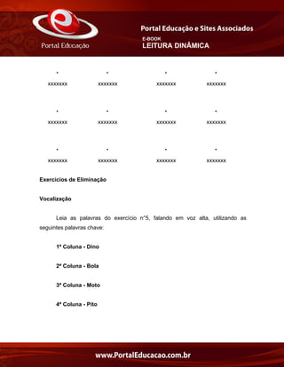 E-BOOK
LEITURA DINÂMICA
* * * *
xxxxxxx xxxxxxx xxxxxxx xxxxxxx
* * * *
xxxxxxx xxxxxxx xxxxxxx xxxxxxx
* * * *
xxxxxxx xxxxxxx xxxxxxx xxxxxxx
Exercícios de Eliminação
Vocalização
Leia as palavras do exercício n°5, falando em voz alta, utilizando as
seguintes palavras chave:
1ª Coluna - Dino
2ª Coluna - Bola
3ª Coluna - Moto
4ª Coluna - Pito
 