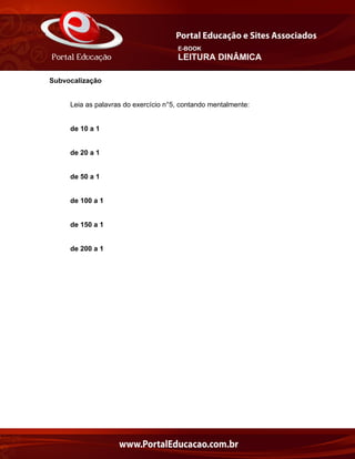E-BOOK
LEITURA DINÂMICA
Subvocalização
Leia as palavras do exercício n°5, contando mentalmente:
de 10 a 1
de 20 a 1
de 50 a 1
de 100 a 1
de 150 a 1
de 200 a 1
 
