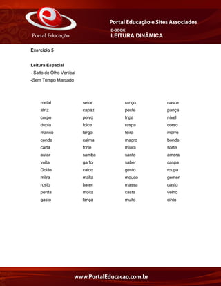 E-BOOK
LEITURA DINÂMICA
Exercício 5
Leitura Espacial
- Salto de Olho Vertical
-Sem Tempo Marcado
metal setor ranço nasce
atriz capaz peste pança
corpo polvo tripa nível
dupla foice raspa corso
manco largo feira morre
conde calma magro bonde
carta forte miura sorte
autor samba santo amora
volta garfo saber caspa
Goiás caldo gesto roupa
mitra malta mouco gemer
rosto bater massa gasto
perda moita casta velho
gasto lança muito cinto
 