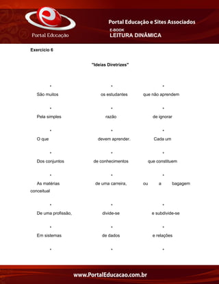 E-BOOK
LEITURA DINÂMICA
Exercício 6
"Ideias Diretrizes"
* * *
São muitos os estudantes que não aprendem
* * *
Pela simples razão de ignorar
* * *
O que devem aprender. Cada um
* * *
Dos conjuntos de conhecimentos que constituem
* * *
As matérias de uma carreira, ou a bagagem
conceitual
* * *
De uma profissão, divide-se e subdivide-se
* * *
Em sistemas de dados e relações
* * *
 