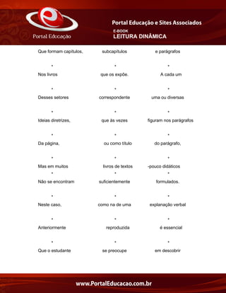 E-BOOK
LEITURA DINÂMICA
Que formam capítulos, subcapítulos e parágrafos
* * *
Nos livros que os expõe. A cada um
* * *
Desses setores correspondente uma ou diversas
* * *
Ideias diretrizes, que às vezes figuram nos parágrafos
* * *
Da página, ou como título do parágrafo,
* * *
Mas em muitos livros de textos -pouco didáticos
* * *
Não se encontram suficientemente formulados.
* * *
Neste caso, como na de uma explanação verbal
* * *
Anteriormente reproduzida é essencial
* * *
Que o estudante se preocupe em descobrir
 