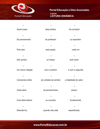 E-BOOK
LEITURA DINÂMICA
* * *
Qual é essa ideia diretriz -fio condutor
* * *
Do pensamento do professor ou expositor-
* * *
Pois sem essa ajuda, cada um
* * *
Dos pontos ou frases terá maior
* * *
Ou menor relação com a anterior e com a seguinte
* * *
Carecendo então de unidade de sentido a totalidade do setor.
* * *
Cada série de pensamentos possui
* * *
Uma ideia diretriz ou conceito fundamental.
* * *
Descobri-lo, quando não está especificado,
 