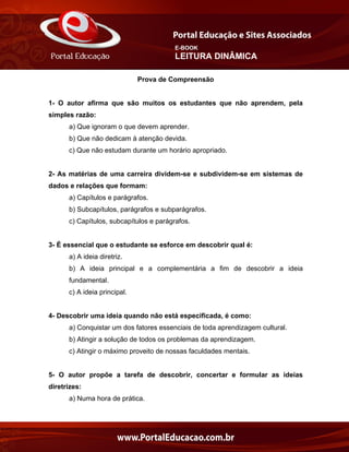 E-BOOK
LEITURA DINÂMICA
Prova de Compreensão
1- O autor afirma que são muitos os estudantes que não aprendem, pela
simples razão:
a) Que ignoram o que devem aprender.
b) Que não dedicam à atenção devida.
c) Que não estudam durante um horário apropriado.
2- As matérias de uma carreira dividem-se e subdividem-se em sistemas de
dados e relações que formam:
a) Capítulos e parágrafos.
b) Subcapítulos, parágrafos e subparágrafos.
c) Capítulos, subcapítulos e parágrafos.
3- É essencial que o estudante se esforce em descobrir qual é:
a) A ideia diretriz.
b) A ideia principal e a complementária a fim de descobrir a ideia
fundamental.
c) A ideia principal.
4- Descobrir uma ideia quando não está especificada, é como:
a) Conquistar um dos fatores essenciais de toda aprendizagem cultural.
b) Atingir a solução de todos os problemas da aprendizagem.
c) Atingir o máximo proveito de nossas faculdades mentais.
5- O autor propõe a tarefa de descobrir, concertar e formular as ideias
diretrizes:
a) Numa hora de prática.
 