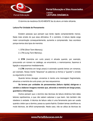 E-BOOK
LEITURA DINÂMICA
O domínio da mecânica OLHO-MENTE faz do aluno um leitor eficiente.
Leitura Por Unidade de Pensamento
Existem pessoas que pensam que lendo rápido compreenderão menos.
Nada mais errado do que essa afirmativa. É o contrário. A leitura rápida exige
maior concentração consequentemente, aumenta a compreensão. Isso acontece
porque temos dois tipos de memória:
1. STM (Short Term Memory);
2. LTM (Long Term Memory).
A STM (memória em curto prazo) é ativada quando, por exemplo,
procurando um número no catálogo, ao encontrá-lo, o memorizamos, fazemos à
ligação e esquecemos imediatamente.
A LTM (memória em longo prazo) é acionada quando lemos um romance,
por exemplo. Nossa mente "despreza" as palavras (a forma) e "guarda" o enredo
ou argumento (o fundo).
Quando lemos devagar, enviamos à mente uma mensagem fragmentada,
ativamos a memória de curto prazo, por isso esquecemos.
Se lermos por unidades de pensamentos (leitura rápida) obriga-se o
cérebro a elaborar imagens mentais que, ativando a memória em longo prazo,
guardará a informação.
Outros pensam que o domínio das técnicas de leitura dinâmica fará deles
leitores rapidíssimos, e que não sabem saborear o que leem. Isto também não
obedece à verdade. A técnica de leitura veloz é uma ferramenta para ser usada
quando o leitor que a domina, possa ou queira fazê-lo. Existem temas científicos ou
muito técnicos, de difícil compreensão. Neste caso, não se utiliza às técnicas da
 
