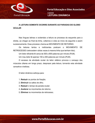 E-BOOK
LEITURA DINÂMICA
A LEITURA SOMENTE OCORRE DURANTE AS PARADAS DO GLOBO
OCULAR
Nas línguas latinas e ocidentais a leitura se processa da esquerda para a
direita, ao chegar ao final da linha, voltamos à vista ao início da seguinte e assim
sucessivamente. Esse processo chama-se MOVIMENTO DE RETORNO.
Os leitores lentos e ineficientes praticam o MOVIMENTO DE
RETROCESSO (retrocedem várias vezes à mesma linha que tenham lido).
Um leitor eficiente lê cerca de 500 a 800 palavras por minuto (PLM).
Um mau leitor lê apenas 150 a 200 palavras por minuto (PLM).
O excesso de atividade ocular do leitor silábico provoca o cansaço dos
músculos ciliares em longo prazo, desprazer pela leitura, tornando esta atividade
cansativa e tediosa.
O leitor dinâmico esforça para:
1. Reduzir os pontos de fixação;
2. Diminuir os saltos de olho;
3. Reduzir o tempo da parada ocular;
4. Acelerar os movimentos de retorno;
5. Eliminar os movimentos de retrocesso.
 