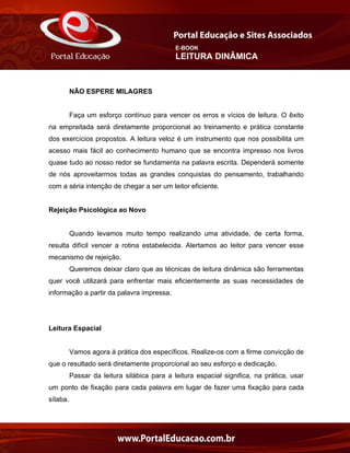 E-BOOK
LEITURA DINÂMICA
NÃO ESPERE MILAGRES
Faça um esforço contínuo para vencer os erros e vícios de leitura. O êxito
na empreitada será diretamente proporcional ao treinamento e prática constante
dos exercícios propostos. A leitura veloz é um instrumento que nos possibilita um
acesso mais fácil ao conhecimento humano que se encontra impresso nos livros
quase tudo ao nosso redor se fundamenta na palavra escrita. Dependerá somente
de nós aproveitarmos todas as grandes conquistas do pensamento, trabalhando
com a séria intenção de chegar a ser um leitor eficiente.
Rejeição Psicológica ao Novo
Quando levamos muito tempo realizando uma atividade, de certa forma,
resulta difícil vencer a rotina estabelecida. Alertamos ao leitor para vencer esse
mecanismo de rejeição.
Queremos deixar claro que as técnicas de leitura dinâmica são ferramentas
quer você utilizará para enfrentar mais eficientemente as suas necessidades de
informação a partir da palavra impressa.
Leitura Espacial
Vamos agora à prática dos específicos. Realize-os com a firme convicção de
que o resultado será diretamente proporcional ao seu esforço e dedicação.
Passar da leitura silábica para a leitura espacial significa, na prática, usar
um ponto de fixação para cada palavra em lugar de fazer uma fixação para cada
sílaba.
 