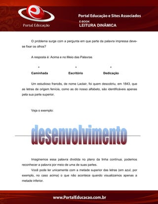 E-BOOK
LEITURA DINÂMICA
O problema surge com a pergunta em que parte da palavra impressa deve-
se fixar os olhos?
A resposta é: Acima e no Meio das Palavras
* * *
Caminhada Escritório Dedicação
Um estudioso francês, de nome Laclair, foi quem descobriu, em 1843, que
as letras de origem fenícia, como as do nosso alfabeto, são identificáveis apenas
pela sua parte superior.
Veja o exemplo:
Imaginemos essa palavra dividida no plano da linha contínua, podemos
reconhecer a palavra por meio de uma de suas partes.
Você pode ler unicamente com a metade superior das letras (em azul, por
exemplo, no caso acima) o que não acontece quando visualizamos apenas a
metade inferior.
 