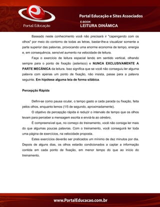 E-BOOK
LEITURA DINÂMICA
Baseado neste conhecimento você não precisará ir "capengando com os
olhos" por meio do contorno de todas as letras, bastar-lhe-a visualizar somente a
parte superior das palavras, provocando uma enorme economia de tempo, energia
e, em consequência, sensível aumento na velocidade de leitura.
Faça o exercício de leitura espacial lendo em sentido vertical, olhando
sempre para o ponto de fixação (asterisco) e NUNCA EXCLUSIVAMENTE A
PARTE MECÂNICA da leitura. Isso significa que se você não conseguiu ler alguma
palavra com apenas um ponto de fixação, não insista, passe para a palavra
seguinte. Em hipótese alguma leia de forma silábica.
Percepção Rápida
Defini-se como pausa ocular, o tempo gasto a cada parada ou fixação, feita
pelos olhos, enquanto lemos (1/5 de segundo, aproximadamente).
O objetivo da percepção rápida é reduzir o intervalo de tempo que os olhos
levam para perceber a mensagem escrita e enviá-la ao cérebro.
É compreensível que, no começo do treinamento, você não consiga ler mais
do que algumas poucas palavras. Com o treinamento, você conseguirá ler toda
uma página de exercícios, na velocidade proposta.
Estes exercícios deverão ser praticados um mínimo de dez minutos por dia.
Depois de alguns dias, os olhos estarão condicionados a captar a informação
contida em cada ponto de fixação, em menor tempo do que ao início do
treinamento.
 