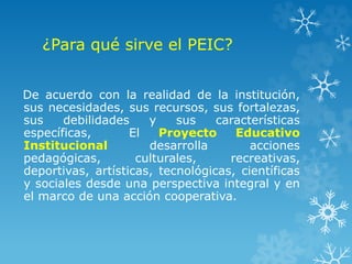 ¿Para qué sirve el PEIC?
De acuerdo con la realidad de la institución,
sus necesidades, sus recursos, sus fortalezas,
sus debilidades y sus características
específicas, El Proyecto Educativo
Institucional desarrolla acciones
pedagógicas, culturales, recreativas,
deportivas, artísticas, tecnológicas, científicas
y sociales desde una perspectiva integral y en
el marco de una acción cooperativa.
 