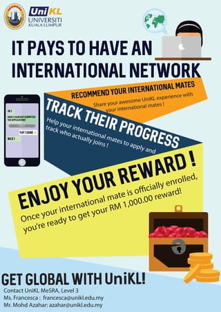 IT pays to have an
international network
Share your awesome UniKL experience with
your international mates !
Help your international mates to apply and
track who actually joins !
Once your international mate is officially enrolled,
you’re ready to get your RM 1,000.00 reward!
Contact UniKL MeSRA, Level 3
Ms. Francesca : francesca@unikl.edu.my
Mr. Mohd Azahar: azahar@unikl.edu.my
Get global with UniKL!
hi !
Have u alrEAdy submitTED
tHE application?
Yup ! Done
nice !
TODAY
> <
 