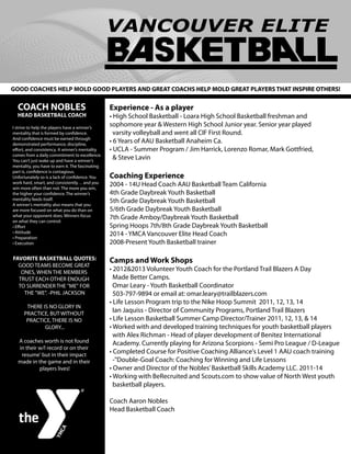 Experience - As a player
• High School Basketball - Loara High School Basketball freshman and
sophomore year & Western High School Junior year. Senior year played
varsity volleyball and went all CIF First Round.
• 6 Years of AAU Basketball Anaheim Ca.
• UCLA - Summer Program / Jim Harrick, Lorenzo Romar, Mark Gottfried,
& Steve Lavin
Coaching Experience
2004 - 14U Head Coach AAU Basketball Team California
4th Grade Daybreak Youth Basketball
5th Grade Daybreak Youth Basketball
5/6th Grade Daybreak Youth Basketball
7th Grade Amboy/Daybreak Youth Basketball
Spring Hoops 7th/8th Grade Daybreak Youth Basketball
2014 - YMCA Vancouver Elite Head Coach
2008-Present Youth Basketball trainer
Camps and Work Shops
• 2012&2013 Volunteer Youth Coach for the Portland Trail Blazers A Day
Made Better Camps.
Omar Leary - Youth Basketball Coordinator
503-797-9894 or email at: omar.leary@trailblazers.com
• Life Lesson Program trip to the Nike Hoop Summit 2011, 12, 13, 14
Ian Jaquiss - Director of Community Programs, Portland Trail Blazers
• Life Lesson Basketball Summer Camp Director/Trainer 2011, 12, 13, & 14
• Worked with and developed training techniques for youth basketball players
with Alex Richman - Head of player development of Benitez International
Academy. Currently playing for Arizona Scorpions - Semi Pro League / D-League
• Completed Course for Positive Coaching Alliance's Level 1 AAU coach training
-"Double-Goal Coach: Coaching for Winning and Life Lessons
• Owner and Director of the Nobles’Basketball Skills Academy LLC. 2011-14
• Working with BeRecruited and Scouts.com to show value of North West youth
basketball players.
Coach Aaron Nobles
Head Basketball Coach
COACH NOBLES
HEAD BASKETBALL COACH
GOOD COACHES HELP MOLD GOOD PLAYERS AND GREAT COACHS HELP MOLD GREAT PLAYERS THAT INSPIRE OTHERS!
FAVORITE BASKETBALL QUOTES:
GOOD TEAMS BECOME GREAT
ONES, WHEN THE MEMBERS
TRUST EACH OTHER ENOUGH
TO SURRENDER THE "ME" FOR
THE "WE". -PHIL JACKSON
THERE IS NO GLORY IN
PRACTICE, BUT WITHOUT
PRACTICE, THERE IS NO
GLORY...
A coaches worth is not found
in their w/l record or on their
resume' but in their impact
made in the game and in their
players lives!
I strive to help the players have a winner’s
mentality that is formed by conﬁdence.
And conﬁdence must be earned through
demonstrated performance, discipline,
eﬀort, and consistency. A winner’s mentality
comes from a daily commitment to excellence.
You can’t just wake up and have a winner’s
mentality, you have to earn it. The fascinating
part is, conﬁdence is contagious.
Unfortunately so is a lack of conﬁdence. You
work hard, smart, and consistently… and you
win more often than not. The more you win,
the higher your conﬁdence. The winner’s
mentality feeds itself.
A winner’s mentality also means that you
are more focused on what you do than on
what your opponent does. Winners focus
on what they can control:
• Eﬀort
• Attitude
• Preparation
• Execution
 