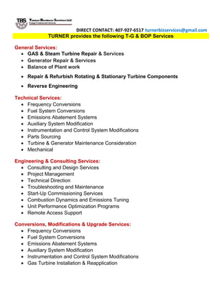 DIRECT CONTACT: 407-927-6517 turnerbizservices@gmail.com
TURNER provides the following T-G & BOP Services
General Services:
 GAS & Steam Turbine Repair & Services
 Generator Repair & Services
 Balance of Plant work
 Repair & Refurbish Rotating & Stationary Turbine Components
 Reverse Engineering
Technical Services:
 Frequency Conversions
 Fuel System Conversions
 Emissions Abatement Systems
 Auxiliary System Modification
 Instrumentation and Control System Modifications
 Parts Sourcing
 Turbine & Generator Maintenance Consideration
 Mechanical
Engineering & Consulting Services:
 Consulting and Design Services
 Project Management
 Technical Direction
 Troubleshooting and Maintenance
 Start-Up Commissioning Services
 Combustion Dynamics and Emissions Tuning
 Unit Performance Optimization Programs
 Remote Access Support
Conversions, Modifications & Upgrade Services:
 Frequency Conversions
 Fuel System Conversions
 Emissions Abatement Systems
 Auxiliary System Modification
 Instrumentation and Control System Modifications
 Gas Turbine Installation & Reapplication
 