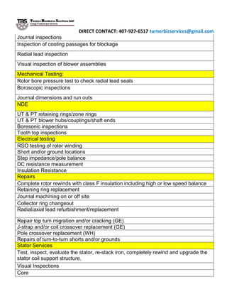 DIRECT CONTACT: 407-927-6517 turnerbizservices@gmail.com
Journal inspections
Inspection of cooling passages for blockage
Radial lead inspection
Visual inspection of blower assemblies
Mechanical Testing:
Rotor bore pressure test to check radial lead seals
Boroscopic inspections
Journal dimensions and run outs
NDE
UT & PT retaining rings/zone rings
UT & PT blower hubs/couplings/shaft ends
Boresonic inspections
Tooth top inspections
Electrical testing
RSO testing of rotor winding
Short and/or ground locations
Step impedance/pole balance
DC resistance measurement
Insulation Resistance
Repairs
Complete rotor rewinds with class F insulation including high or low speed balance
Retaining ring replacement
Journal machining on or off site
Collector ring changeout
Radial/axial lead refurbishment/replacement
Repair top turn migration and/or cracking (GE)
J-strap and/or coil crossover replacement (GE)
Pole crossover replacement (WH)
Repairs of turn-to-turn shorts and/or grounds
Stator Services
Test, inspect, evaluate the stator, re-stack iron, completely rewind and upgrade the
stator coil support structure,
Visual Inspections
Core
 