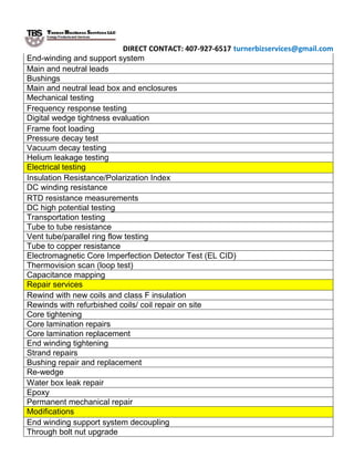 DIRECT CONTACT: 407-927-6517 turnerbizservices@gmail.com
End-winding and support system
Main and neutral leads
Bushings
Main and neutral lead box and enclosures
Mechanical testing
Frequency response testing
Digital wedge tightness evaluation
Frame foot loading
Pressure decay test
Vacuum decay testing
Helium leakage testing
Electrical testing
Insulation Resistance/Polarization Index
DC winding resistance
RTD resistance measurements
DC high potential testing
Transportation testing
Tube to tube resistance
Vent tube/parallel ring flow testing
Tube to copper resistance
Electromagnetic Core Imperfection Detector Test (EL CID)
Thermovision scan (loop test)
Capacitance mapping
Repair services
Rewind with new coils and class F insulation
Rewinds with refurbished coils/ coil repair on site
Core tightening
Core lamination repairs
Core lamination replacement
End winding tightening
Strand repairs
Bushing repair and replacement
Re-wedge
Water box leak repair
Epoxy
Permanent mechanical repair
Modifications
End winding support system decoupling
Through bolt nut upgrade
 