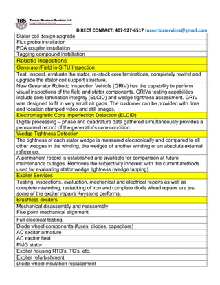 DIRECT CONTACT: 407-927-6517 turnerbizservices@gmail.com
Stator coil design upgrade
Flux probe installation
PDA coupler installation
Tagging compound installation
Robotic Inspections
Generator/Field In-SITU Inspection
Test, inspect, evaluate the stator, re-stack core laminations, completely rewind and
upgrade the stator coil support structure.
New Generator Robotic Inspection Vehicle (GRIV) has the capability to perform
visual inspections of the field and stator components. GRIVs testing capabilities
include core lamination integrity (ELCID) and wedge tightness assessment. GRIV
was designed to fit in very small air gaps. The customer can be provided with time
and location stamped video and still images.
Electromagnetic Core Imperfection Detection (ELCID)
Digital processing – phase and quadrature data gathered simultaneously provides a
permanent record of the generator’s core condition
Wedge Tightness Detection
The tightness of each stator wedge is measured electronically and compared to all
other wedges in the winding, the wedges of another winding or an absolute external
reference.
A permanent record is established and available for comparison at future
maintenance outages. Removes the subjectivity inherent with the current methods
used for evaluating stator wedge tightness (wedge tapping).
Exciter Services
Testing, inspections, evaluation, mechanical and electrical repairs as well as
complete rewinding, restacking of iron and complete diode wheel repairs are just
some of the exciter repairs Keystone performs.
Brushless exciters
Mechanical disassembly and reassembly
Five point mechanical alignment
Full electrical testing
Diode wheel components (fuses, diodes, capacitors)
AC exciter armature
AC exciter field
PMG stator
Exciter housing RTD’s, TC’s, etc.
Exciter refurbishment
Diode wheel insulation replacement
 