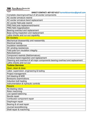 DIRECT CONTACT: 407-927-6517 turnerbizservices@gmail.com
Complete cleaning/overhaul of all exciter components
AC exciter armature rewind
AC exciter armature band replacement
AC exciter field pole rewind
PMG field pole replacement/rewind
PMG field magnetization
Bearing overhaul and replacement
Base wiring inspection and replacement
Lathe checks and run-out capability
DC Exciters
Mechanical disassembly and reassembly
Electrical testing
Insulation resistances
DC winding resistances
Field pole turn insulation integrity
Refurbishment
Component rewinds (field/armature)
Armature band inspection and replacement
Cleaning and overhaul of all major components bearing overhaul and replacement
Lathe checks and run-out
Turbine Services
Open, clean & close
Labor, supervision, engineering & tooling
Project management
Grit blasting & NDE
Boresonic examinations
Induction bolt heating
Instrumentation & hydraulic controls
Repairs
Re-blading rotors
Rotor machining
Low speed balancing
Nozzle repair
Combustor component repair
Diaphragm repair
Bearing & oil seal repair
Journal reconditioning
Shell repair & machining
 