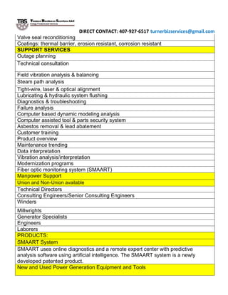 DIRECT CONTACT: 407-927-6517 turnerbizservices@gmail.com
Valve seal reconditioning
Coatings: thermal barrier, erosion resistant, corrosion resistant
SUPPORT SERVICES
Outage planning
Technical consultation
Field vibration analysis & balancing
Steam path analysis
Tight-wire, laser & optical alignment
Lubricating & hydraulic system flushing
Diagnostics & troubleshooting
Failure analysis
Computer based dynamic modeling analysis
Computer assisted tool & parts security system
Asbestos removal & lead abatement
Customer training
Product overview
Maintenance trending
Data interpretation
Vibration analysis/interpretation
Modernization programs
Fiber optic monitoring system (SMAART)
Manpower Support
Union and Non-Union available
Technical Directors
Consulting Engineers/Senior Consulting Engineers
Winders
Millwrights
Generator Specialists
Engineers
Laborers
PRODUCTS:
SMAART System
SMAART uses online diagnostics and a remote expert center with predictive
analysis software using artificial intelligence. The SMAART system is a newly
developed patented product.
New and Used Power Generation Equipment and Tools
 