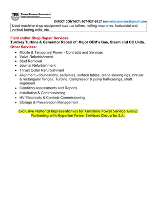 DIRECT CONTACT: 407-927-6517 turnerbizservices@gmail.com
Used machine shop equipment such as lathes, milling machines, horizontal and
vertical boring mills, etc.
Field and/or Shop Repair Services:
Turnkey Turbine & Generator Repair of: Major OEM’s Gas, Steam and CC Units.
Other Services:
 Mobile & Temporary Power - Contracts and Services
 Valve Refurbishment
 Stud Removal
 Journal Refurbishment
 Thrust Collar Refurbishment
 Alignment – foundations, bedplates, surface tables, crane slewing rigs, circular
& rectangular flanges, Turbine, Compressor & pump half-casings, shaft
alignment
 Condition Assessments and Reports
 Installation & Commissioning
 HV Electricals & Controls Commissioning
 Storage & Preservation Management
Exclusive National Representatives for Keystone Power Service Group
Partnering with Hyperion Power Services Group for S.A.
 