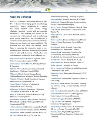 10Energy productivity: aligning global agendas
About the workshop
KAPSARC convened a workshop in Riyadh in April
2014 to discuss the emerging agenda around energy
productivity. Energy productivity is a concept
that brings together issues around energy
efficiency, economic growth and environmental
performance. The workshop also focused on the
important role of international trade in influencing
global energy productivity, and methodologies to
compare countries taking into account uncontrollable
factors such as climate and water availability. The
workshop was held under the Chatham House
Rule, or capturing the discussion under a non-
attribution basis. Presenters prepared several research
notes to help seed discussion. KAPSARC’s own
presentations are available on the www.kapsarc.org
Abdulrahman Al Arifi, Chemical Engineer, Saline
Water Conversion Corporation (SWCC)
Saleh Alawaji, Deputy Minister, Ministry of Water
& Electricity
Abdullah Albawardi, Assistant Director General,
Saudi Energy Efficiency Council (SEEC)
Abdulaziz Al Fandi, General Manager, Energy
Efficiency Department, Ministry of Water & Electricity
Abdullah Al Kathiri, R & D Department Manager
Saudi Electricity Company (SEC)
Najem Alnajem, Professor of Mechanical
Engineering, Kuwait University
Mohammed Al Tamimi, Researcher ‐ Research,
Development & Innovation, K.A.CARE
Yusuf Al Turki, Dean, Scientific Research, King
Abdulaziz University (KAU)
Abdulmohsin Al Yousef, Vice Governor, Technical
Affairs Saudi Standards, Metrology and Quality
Organization (SASO)
Hisham Akhanbay, Collaborations Manager, KAPSARC
Tarek Atallah, Senior Research Analyst, KAPSARC
Patrick Bean, Senior Research Associate, KAPSARC
Joe Dong, Head of School of Electrical and
Information Engineering, University of Sydney
Kankana Dubey, Research Associate, KAPSARC
Andre Faaij, Academic Director, Energy Academy
Europe, University of Groningen
Steven Fawkes, Energy Efficiency, Energy & Clean
Tech Adviser, Non Executive Director EDF Pulse,
Bglobal Plc
Berenice Garcia-Tellez, Senior Research Analyst,
KAPSARC
Patrice Geoffron, Professor of Economics Director
Center of Energy Economics, Université Paris
Dauphine
Silvio Gualdi, Senior Scientist, Centro Euro
Mediterraneo sui Cambiamenti Climatici
Bassam Hayek, Independent Consultant for
Environment & Sustainability, Deutsche
Gesellschaft fuer Internationale Zusammenarbeit
David Hobbs, Head of Research, KAPSARC
Nicholas Howarth, Research Fellow, KAPSARC
Archie Johnston, University of Sydney
Xavier Labandeira, Professor of Applied economics,
University of Vigo, Spain
Alessandro Lanza, Independent Consultant, LUISS
University
Laura McGrory, International Programs, Alliance to
Save Energy
Alan Meier, Senior Scientist, Electronics, Lighting
and Networks Group Lawrence Berkeley National
Laboratory
Chris Napoli, Senior Research Associate, KAPSARC
Zitouni Ould Dada, Head of Technology Unit,
United Nations Environment Programme
Muhammad Saggaf, President, KAPSARC
Coby van der Linde, Director, Clingendael
International Energy Program
Henry Wang, Senior Executive & International
Advisor on Energy, Chemicals & SABIC
Waleed Zubari, Program Manager for the
Department of Water Resources, Arabian Gulf
University
 
